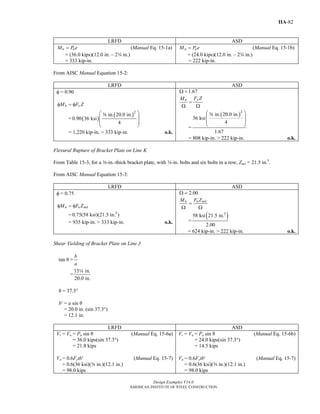 Design Examples V14.0
AMERICAN INSTITUTE OF STEEL CONSTRUCTION
IIA-82
LRFD ASD
u uM P e= (Manual Eq. 15-1a)
= (36.0 kips)(12.0 in. – 2w in.)
= 333 kip-in.
a aM P e= (Manual Eq. 15-1b)
= (24.0 kips)(12.0 in. – 2w in.)
= 222 kip-in.
From AISC Manual Equation 15-2:
LRFD ASD
φ = 0.90
n yM F Zφ = φ
= ( )
( )2
in. 20.0 in.
0.90 36 ksi
4
⎛ ⎞
⎜ ⎟
⎜ ⎟
⎝ ⎠
a
= 1,220 kip-in. > 333 kip-in. o.k.
1.67Ω =
yn F ZM
=
Ω Ω
=
( )2
in. 20.0 in.
36 ksi
4
1.67
⎛ ⎞
⎜ ⎟
⎜ ⎟
⎝ ⎠
a
= 808 kip-in. > 222 kip-in. o.k.
Flexural Rupture of Bracket Plate on Line K
From Table 15-3, for a a-in.-thick bracket plate, with w-in. bolts and six bolts in a row, Znet = 21.5 in.3
.
From AISC Manual Equation 15-3:
LRFD ASD
φ = 0.75
n u netM F Zφ = φ
= 3
0.75(58 ksi)(21.5 in. )
= 935 kip-in. > 333 kip-in. o.k.
2.00Ω =
n u netM F Z
=
Ω Ω
=
( )3
58 ksi 21.5 in.
2.00
= 624 kip-in. > 222 kip-in. o.k.
Shear Yielding of Bracket Plate on Line J
tan θ =
b
a
=
15 in.
20.0 in.
4
θ = 37.3°
b′ = a sin θ
= 20.0 in. (sin 37.3°)
= 12.1 in.
LRFD ASD
Vr = Vu = Pu sin θ (Manual Eq. 15-6a)
= 36.0 kips(sin 37.3°)
= 21.8 kips
Vn = 0.6Fytb′ (Manual Eq. 15-7)
= 0.6(36 ksi)(a in.)(12.1 in.)
= 98.0 kips
Vr = Va = Pa sin θ (Manual Eq. 15-6b)
= 24.0 kips(sin 37.3°)
= 14.5 kips
Vn = 0.6Fytb′ (Manual Eq. 15-7)
= 0.6(36 ksi)(a in.)(12.1 in.)
= 98.0 kips
Return to Table of Contents
 