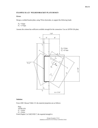 Design Examples V14.0
AMERICAN INSTITUTE OF STEEL CONSTRUCTION
IIA-86
EXAMPLE II.A-23 WELDED BRACKET PLATE DESIGN
Given:
Design a welded bracket plate, using 70-ksi electrodes, to support the following loads:
PD = 9 kips
PL = 27 kips
Assume the column has sufficient available strength for the connection. Use an ASTM A36 plate.
Solution:
From AISC Manual Table 2-5, the material properties are as follows:
Plate
ASTM A36
Fy = 36 ksi
Fu = 58 ksi
From Chapter 2 of ASCE/SEI 7, the required strength is:
Return to Table of Contents
 