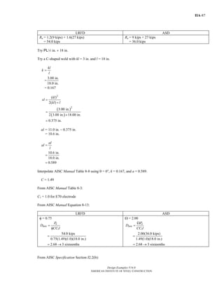 Design Examples V14.0
AMERICAN INSTITUTE OF STEEL CONSTRUCTION
IIA-87
LRFD ASD
Ru = 1.2(9 kips) + 1.6(27 kips)
= 54.0 kips
Ra = 9 kips + 27 kips
= 36.0 kips
Try PL2 in. × 18 in.
Try a C-shaped weld with kl = 3 in. and l = 18 in.
kl
k
l
=
=
3.00 in.
18.0 in.
= 0.167
( )
( )
2
2
( )
2( )
3.00 in.
2 3.00 in. 18.00 in.
0.375 in.
kl
xl
kl l
=
+
=
+
=
al = 11.0 in. − 0.375 in.
= 10.6 in.
10.6 in.
18.0 in.
0.589
al
al
l
=
=
=
Interpolate AISC Manual Table 8-8 using θ = 00, k = 0.167, and a = 0.589.
C = 1.49
From AISC Manual Table 8-3:
C1 = 1.0 for E70 electrode
From AISC Manual Equation 8-13:
LRFD ASD
φ = 0.75
1
u
min
P
D
CC l
=
φ
54.0 kips
0.75(1.49)(1.0)(18.0 in.)
=
2.68 3 sixteenths= →
Ω = 2.00
1
a
min
P
D
CC l
Ω
=
2.00(36.0 kips)
1.49(1.0)(18.0 in.)
=
2.68 3 sixteenths= →
From AISC Specification Section J2.2(b):
Return to Table of Contents
 