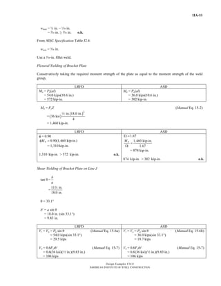 Design Examples V14.0
AMERICAN INSTITUTE OF STEEL CONSTRUCTION
IIA-88
wmax = ½ in. – z in.
= v in. ≥ x in. o.k.
From AISC Specification Table J2.4:
wmin = x in.
Use a x-in. fillet weld.
Flexural Yielding of Bracket Plate
Conservatively taking the required moment strength of the plate as equal to the moment strength of the weld
group,
LRFD ASD
Mu = Pu(al)
= 54.0 kips(10.6 in.)
= 572 kip-in.
Ma = Pa(al)
= 36.0 kips(10.6 in.)
= 382 kip-in.
Mn = FyZ (Manual Eq. 15-2)
= ( )
( )2
in. 18.0 in.
36 ksi
4
2
= 1,460 kip-in.
LRFD ASD
φ = 0.90
0.90(1,460 kip-in.)nMφ =
= 1,310 kip-in.
1,310 kip-in. > 572 kip-in. o.k.
1.67Ω =
1,460 kip-in.
1.67
nM
=
Ω
= 874 kip-in.
874 kip-in. > 382 kip-in. o.k.
Shear Yielding of Bracket Plate on Line J
tan θ =
b
a
=
11 in.
18.0 in.
w
θ = 33.1°
b′ = a sin θ
= 18.0 in. (sin 33.1°)
= 9.83 in.
LRFD ASD
Vr = Vu = Pu sin θ (Manual Eq. 15-6a)
= 54.0 kips(sin 33.1°)
= 29.5 kips
Vn = 0.6Fytb′ (Manual Eq. 15-7)
= 0.6(36 ksi)(2 in.)(9.83 in.)
= 106 kips
Vr = Va = Pa sin θ (Manual Eq. 15-6b)
= 36.0 kips(sin 33.1°)
= 19.7 kips
Vn = 0.6Fytb′ (Manual Eq. 15-7)
= 0.6(36 ksi)(2 in.)(9.83 in.)
= 106 kips
Return to Table of Contents
 
