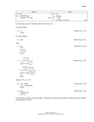 Design Examples V14.0
AMERICAN INSTITUTE OF STEEL CONSTRUCTION
IIA-89
LRFD ASD
φ = 1.00
φVn = 1.00(106 kips)
= 106 kips > 29.5 kips o.k.
Ω = 1.50
106 kips
1.50
nV
=
Ω
= 70.7 kips > 19.7 kips o.k.
Local Yielding and Local Buckling of Bracket Plate on Line J
For local yielding:
Fcr = Fy (Manual Eq. 15-13)
= 36 ksi
For local buckling:
Fcr = QFy (Manual Eq. 15-14)
where
a' =
cos
a
θ
(Manual Eq. 15-18)
=
18.0 in.
cos 33.1
= 21.5 in.
2
'
'
5 475 1,120
'
y
b
F
t
b
a
⎛ ⎞
⎜ ⎟
⎝ ⎠λ =
⎛ ⎞
+ ⎜ ⎟
⎝ ⎠
(Manual Eq. 15-17)
=
2
9.83 in.
36 ksi
in.
9.83 in.
5 475 1,120
21.5 in.
⎛ ⎞
⎜ ⎟
⎝ ⎠
⎛ ⎞
+ ⎜ ⎟
⎝ ⎠
2
= 0.886
Because 0.70 1.41,< λ ≤
Q =1.34 0.486− λ (Manual Eq. 15-15)
= 1.34 – 0.486(0.886)
= 0.909
Fcr = QFy (Manual Eq. 15-14)
= 0.909(36 ksi)
= 32.7 ksi
Local buckling controls over local yielding. Therefore, the required and available normal and flexural strengths
are determined as follows:
Return to Table of Contents
 