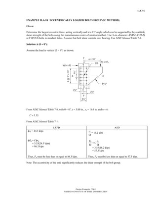 Design Examples V14.0
AMERICAN INSTITUTE OF STEEL CONSTRUCTION
IIA-91
EXAMPLE II.A-24 ECCENTRICALLY LOADED BOLT GROUP (IC METHOD)
Given:
Determine the largest eccentric force, acting vertically and at a 15° angle, which can be supported by the available
shear strength of the bolts using the instantaneous center of rotation method. Use d-in.-diameter ASTM A325-N
or F1852-N bolts in standard holes. Assume that bolt shear controls over bearing. Use AISC Manual Table 7-8.
Solution A (θ = 0°):
Assume the load is vertical (θ = 00) as shown:
From AISC Manual Table 7-8, with θ = 00, s = 3.00 in., ex = 16.0 in. and n = 6:
3.55C =
From AISC Manual Table 7-1:
LRFD ASD
φrn = 24.3 kips
φRn = Cφrn
= 3.55(24.3 kips)
= 86.3 kips
nr
Ω
= 16.2 kips
n nR r
C=
Ω Ω
= 3.55(16.2 kips)
= 57.5 kips
Thus, Pu must be less than or equal to 86.3 kips. Thus, Pa must be less than or equal to 57.5 kips.
Note: The eccentricity of the load significantly reduces the shear strength of the bolt group.
Return to Table of Contents
 