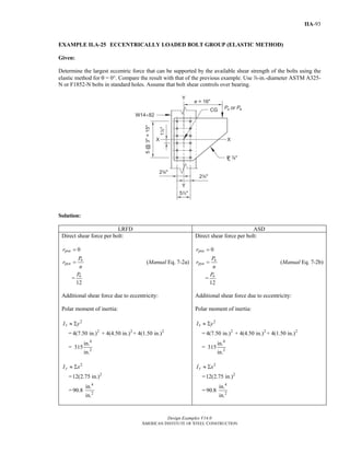 Design Examples V14.0
AMERICAN INSTITUTE OF STEEL CONSTRUCTION
IIA-93
EXAMPLE II.A-25 ECCENTRICALLY LOADED BOLT GROUP (ELASTIC METHOD)
Given:
Determine the largest eccentric force that can be supported by the available shear strength of the bolts using the
elastic method for θ = 0°. Compare the result with that of the previous example. Use d-in.-diameter ASTM A325-
N or F1852-N bolts in standard holes. Assume that bolt shear controls over bearing.
Solution:
LRFD ASD
Direct shear force per bolt:
0pxur =
u
pyu
P
r
n
= (Manual Eq. 7-2a)
=
12
uP
Additional shear force due to eccentricity:
Polar moment of inertia:
2
xI y≈ Σ
= 2 2 2
4(7.50 in.) + 4(4.50 in.) + 4(1.50 in.)
=
4
2
in.
315
in.
2
yI x≈ Σ
= 2
12(2.75 in.)
=
4
2
in.
90.8
in.
Direct shear force per bolt:
0pxar =
a
pya
P
r
n
= (Manual Eq. 7-2b)
=
12
aP
Additional shear force due to eccentricity:
Polar moment of inertia:
2
xI y≈ Σ
= 2 2 2
4(7.50 in.) + 4(4.50 in.) + 4(1.50 in.)
=
4
2
in.
315
in.
2
yI x≈ Σ
= 2
12(2.75 in.)
=
4
2
in.
90.8
in.
Return to Table of Contents
 