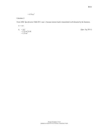 D-26
Design Examples V14.0
AMERICAN INSTITUTE OF STEEL CONSTRUCTION
= 5.75 in.2
Calculate U.
From AISC Specification Table D3.1 case 1, because tension load is transmitted to all elements by the fasteners,
U = 1.0
Ae = AnU (Spec. Eq. D3-1)
= 5.75 in.2
(1.0)
= 5.75 in.2
Return to Table of Contents
 