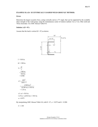 Design Examples V14.0
AMERICAN INSTITUTE OF STEEL CONSTRUCTION
IIA-95
EXAMPLE II.A-26 ECCENTRICALLY LOADED WELD GROUP (IC METHOD)
Given:
Determine the largest eccentric force, acting vertically and at a 75° angle, that can be supported by the available
shear strength of the weld group, using the instantaneous center of rotation method. Use a a-in. fillet weld and
70-ksi electrodes. Use AISC Manual Table 8-8.
Solution A (θ = 0°):
Assume that the load is vertical (θ = 0°) as shown:
l = 10.0 in.
kl = 5.00 in.
kl
k
l
=
=
5.00 in.
10.0 in.
= 0.500
2
2
( )
2( )
(5.00 in.)
2(5.00 in.) 10.0 in.
kl
xl
kl l
=
+
=
+
= 1.25 in.
10.0 in.
1.25 in. (10.0 in.) 10.0 in.
0.875
xl al
a
a
+ =
+ =
=
By interpolating AISC Manual Table 8-8, with θ = 0°, a = 0.875 and k = 0.500:
1.88C =
Return to Table of Contents
 