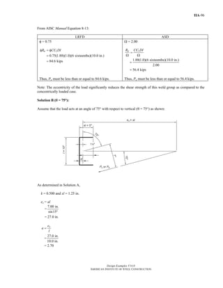 Design Examples V14.0
AMERICAN INSTITUTE OF STEEL CONSTRUCTION
IIA-96
From AISC Manual Equation 8-13:
LRFD ASD
φ = 0.75
1
0.75(1.88)(1.0)(6 sixteenths)(10.0 in.)
84.6 kips
nR CC Dlφ = φ
=
=
Ω = 2.00
1
1.88(1.0)(6 sixteenths)(10.0 in.)
2.00
56.4 kips
nR CC Dl
=
Ω Ω
=
=
Thus, Pu must be less than or equal to 84.6 kips. Thus, Pa must be less than or equal to 56.4 kips.
Note: The eccentricity of the load significantly reduces the shear strength of this weld group as compared to the
concentrically loaded case.
Solution B (θ = 75°):
Assume that the load acts at an angle of 75° with respect to vertical (θ = 75°) as shown:
As determined in Solution A,
k = 0.500 and xl = 1.25 in.
ex = al
=
7.00 in.
sin15°
= 27.0 in.
xe
a
l
=
=
27.0 in.
10.0 in.
= 2.70
Return to Table of Contents
 