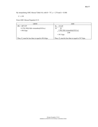 Design Examples V14.0
AMERICAN INSTITUTE OF STEEL CONSTRUCTION
IIA-97
By interpolating AISC Manual Table 8-8, with θ = 75o
, a = 2.70 and k = 0.500:
1.99C =
From AISC Manual Equation 8-13:
LRFD ASD
1nR CC Dlφ = φ
= 0.75(1.99)(1.0)(6 sixteenths)(10.0 in.)
= 89.6 kips
1nR CC Dl
=
Ω Ω
=
1.99(1.0)(6 sixteenths)(10.0 in.)
2.00
= 59.7 kips
Thus, Pu must be less than or equal to 89.6 kips. Thus, Pa must be less than or equal to 59.7 kips.
Return to Table of Contents
 
