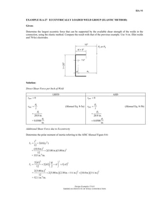 Design Examples V14.0
AMERICAN INSTITUTE OF STEEL CONSTRUCTION
IIA-98
EXAMPLE II.A-27 ECCENTRICALLY LOADED WELD GROUP (ELASTIC METHOD)
Given:
Determine the largest eccentric force that can be supported by the available shear strength of the welds in the
connection, using the elastic method. Compare the result with that of the previous example. Use a-in. fillet welds
and 70-ksi electrodes.
Solution:
Direct Shear Force per Inch of Weld
LRFD ASD
0puxr =
u
puy
P
r
l
= (Manual Eq. 8-5a)
20.0 in.
uP
=
= 0.0500
in.
uP
0paxr =
a
pay
P
r
l
= (Manual Eq. 8-5b)
20.0 in.
aP
=
0.0500
in.
aP
=
Additional Shear Force due to Eccentricity
Determine the polar moment of inertia referring to the AISC Manual Figure 8-6:
3
2
2( )( )
12
x
l
I kl y= +
=
3
2(10.0in.)
2(5.00 in.)(5.00in.)
12
+
= 333 in.4
/in.
( )
( ) ( )
3 2
22
2
12 2
y
kl kl
I kl xl l xl
⎛ ⎞
= + − +⎜ ⎟
⎝ ⎠
=
( )
( )( ) ( )( )
3
2 22 5.00in.
2 5.00in. 2.50in. 1 in. 10.0in. 1 in.
12
+ − +4 4
= 52.1 in.4
/in.
Return to Table of Contents
 