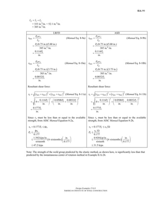 Design Examples V14.0
AMERICAN INSTITUTE OF STEEL CONSTRUCTION
IIA-99
p x yI I I= +
= 333 in.4
/in. + 52.1 in.4
/in.
= 385 in.4
/in.
LRFD ASD
u y
mux
p
P ec
r
I
= (Manual Eq. 8-9a)
4
(8.75 in.)(5.00 in.)
385 in. /in.
uP
=
0.114
in.
uP
=
u x
muy
p
P ec
r
I
= (Manual Eq. 8-10a)
( )
4
(8.75 in.) 3.75 in.
385 in. /in.
uP
=
0.0852
in.
uP
=
Resultant shear force:
( ) ( )2 2
u pux mux puy muyr r r r r= + + + (Manual Eq. 8-11a)
2 2
0.114 0.0500 0.0852
0
in. in. in.
u u uP P P⎛ ⎞ ⎛ ⎞
= + + +⎜ ⎟ ⎜ ⎟
⎝ ⎠ ⎝ ⎠
0.177
in.
uP
=
Since ru must be less than or equal to the available
strength, from AISC Manual Equation 8-2a,
( )
0.177
0.177
1.392kips/in. in.
6 sixteenths
sixteenth 0.177
47.2 kips
u u n
n
u
r P r
r
P
= ≤ φ
φ
≤
⎛ ⎞
≤ ⎜ ⎟
⎝ ⎠
≤
a y
max
p
P ec
r
I
= (Manual Eq. 8-9b)
4
(8.75 in.)(5.00 in.)
385 in. /in.
aP
=
0.114
in.
aP
=
a x
may
p
P ec
r
I
= (Manual Eq. 8-10b)
( )
4
(8.75 in.) 3.75 in.
385 in. /in.
aP
=
0.0852
in.
aP
=
Resultant shear force:
( ) ( )2 2
a pax max pay mayr r r r r= + + + (Manual Eq. 8-11b)
2 2
0.114 0.0500 0.0852
0
in. in. in.
a a aP P P⎛ ⎞ ⎛ ⎞
= + + +⎜ ⎟ ⎜ ⎟
⎝ ⎠ ⎝ ⎠
0.177
in.
aP
=
Since ra must be less than or equal to the available
strength, from AISC Manual Equation 8-2b,
( )
0.177
0.177
0.928kip/in. in.
6 sixteenths
sixteeth 0.177
31.5 kips
a a n
n
a
r P r
r
P
= ≤ Ω
Ω
≤
⎛ ⎞
≤ ⎜ ⎟
⎝ ⎠
≤
Note: The strength of the weld group predicted by the elastic method, as shown here, is significantly less than that
predicted by the instantaneous center of rotation method in Example II.A-26.
Return to Table of Contents
 