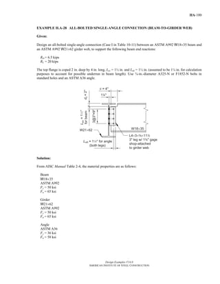 Design Examples V14.0
AMERICAN INSTITUTE OF STEEL CONSTRUCTION
IIA-100
EXAMPLE II.A-28 ALL-BOLTED SINGLE-ANGLE CONNECTION (BEAM-TO-GIRDER WEB)
Given:
Design an all-bolted single-angle connection (Case I in Table 10-11) between an ASTM A992 W18×35 beam and
an ASTM A992 W21×62 girder web, to support the following beam end reactions:
RD = 6.5 kips
RL = 20 kips
The top flange is coped 2 in. deep by 4 in. long, Lev = 1½ in. and Leh = 1½ in. (assumed to be 1¼ in. for calculation
purposes to account for possible underrun in beam length). Use ¾-in.-diameter A325-N or F1852-N bolts in
standard holes and an ASTM A36 angle.
Solution:
From AISC Manual Table 2-4, the material properties are as follows:
Beam
W18×35
ASTM A992
Fy = 50 ksi
Fu = 65 ksi
Girder
W21×62
ASTM A992
Fy = 50 ksi
Fu = 65 ksi
Angle
ASTM A36
Fy = 36 ksi
Fu = 58 ksi
Return to Table of Contents
 