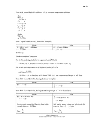 Design Examples V14.0
AMERICAN INSTITUTE OF STEEL CONSTRUCTION
IIA-101
From AISC Manual Table 1-1 and Figure 9-2, the geometric properties are as follows:
Beam
W18×35
tw = 0.300 in.
d = 17.7 in.
tf = 0.425 in.
c = 4.00 in.
dc = 2.00 in.
e = 5.25 in.
h0 = 15.7 in.
Girder
W21×62
tw = 0.400 in.
From Chapter 2 of ASCE/SEI 7, the required strength is:
LRFD ASD
Ru = 1.2(6.5 kips) + 1.6(20 kips)
= 39.8 kips
Ra = 6.5 kips + 20 kips
= 26.5 kips
Bolt Design
Check eccentricity of connection.
For the 4-in. angle leg attached to the supported beam (W18x35):
e = 2.75 ≤ 3.00 in., therefore, eccentricity does not need to be considered for this leg.
For the 3-in. angle leg attached to the supporting girder (W21x62):
0.300in.
1.75 in.
2
e = +
= 1.90 in. ≤ 2.50 in., therefore, AISC Manual Table 10-11 may conservatively be used for bolt shear.
From AISC Manual Table 7-1, the single bolt shear strength is:
LRFD ASD
17.9 kipsnrφ =
11.9 kipsnr
=
Ω
From AISC Manual Table 7-5, the single bolt bearing strength on a a-in.-thick angle is:
LRFD ASD
44.0kips/in.( in.)nrφ = a
= 16.5 kips
29.4kips/in.( in.)nr
=
Ω
a
= 11.0 kips
Bolt bearing is more critical than bolt shear in this
example; thus, φrn = 16.5 kips.
u
min
n
R
C
r
=
φ
Bolt bearing is more critical than bolt shear in this
example; thus, rn /Ω = 11.0 kips.
/
a
min
n
R
C
r
=
Ω
Return to Table of Contents
 