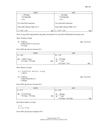 Design Examples V14.0
AMERICAN INSTITUTE OF STEEL CONSTRUCTION
IIA-102
LRFD ASD
=
39.8 kips
16.5 kips/bolt
= 2.41
Try a four-bolt connection.
From AISC Manual Table 10-11:
C = 3.07 > 2.41 o.k.
=
26.5 kips
11.0 kips/bolt
= 2.41
Try a four-bolt connection.
From AISC Manual Table 10-11:
C = 3.07 > 2.41 o.k.
The 3-in. leg will be shop bolted to the girder web and the 4-in. leg will be field bolted to the beam web.
Shear Yielding of Angle
Rn = 0.60FyAgv (Spec. Eq. J4-3)
= 0.60(36 ksi)(112 in.)(a in.)
= 93.2 kips
From AISC Specification Section J4.2:
LRFD ASD
φ = 1.00
φRn = 1.00(93.2 kips)
= 93.2 kips > 39.8 kips o.k.
Ω = 1.50
93.2 kips
1.50
62.1 kips > 26.5
nR
=
Ω
= o.k.
Shear Rupture of Angle
Anv = a in.[112 in. − 4(m in. + z in.)]
= 3.00 in.2
Rn = 0.60FuAnv (Spec. Eq. J4-4)
= 0.60(58 ksi)(3.00 in.2
)
= 104 kips
From AISC Specification Section J4.2:
LRFD ASD
φ = 0.75
φRn = 0.75(104 kisp)
= 78.0 kips > 39.8 kips o.k.
Ω = 2.00
104 kips
2.00
nR
=
Ω
= 52.0 kips > 26.5 kips o.k.
Block Shear Rupture of Angle
n = 4
Lev = Leh = 14 in.
From AISC Specification Equation J4-5:
Return to Table of Contents
 