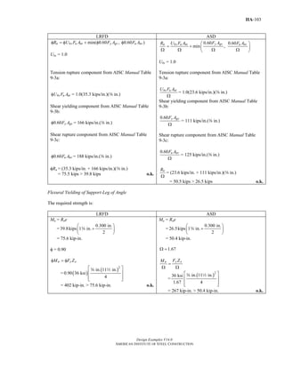Design Examples V14.0
AMERICAN INSTITUTE OF STEEL CONSTRUCTION
IIA-103
LRFD ASD
min( 0.60 , 0.60 )n bs u nt y gv u nvR U F A F A F Aφ = φ + φ φ
Ubs = 1.0
0.60 0.60
min ,
y gvn bs u nt u nvF AR U F A F A⎛ ⎞
= + ⎜ ⎟
Ω Ω Ω Ω⎝ ⎠
Ubs = 1.0
Tension rupture component from AISC Manual Table
9-3a:
bs u ntU F Aφ = 1.0(35.3 kips/in.)(a in.)
Shear yielding component from AISC Manual Table
9-3b:
0.60 y gvF Aφ = 166 kips/in.(a in.)
Shear rupture component from AISC Manual Table
9-3c:
0.60 u nvF Aφ = 188 kips/in.(a in.)
φRn = (35.3 kips/in. + 166 kips/in.)(a in.)
= 75.5 kips > 39.8 kips o.k.
Tension rupture component from AISC Manual Table
9-3a:
bs u ntU F A
Ω
= 1.0(23.6 kips/in.)(a in.)
Shear yielding component from AISC Manual Table
9-3b:
0.60 y gvF A
Ω
= 111 kips/in.(a in.)
Shear rupture component from AISC Manual Table
9-3c:
0.60 u nvF A
Ω
= 125 kips/in.(a in.)
nR
Ω
= (23.6 kips/in. + 111 kips/in.)(a in.)
= 50.5 kips > 26.5 kips o.k.
Flexural Yielding of Support-Leg of Angle
The required strength is:
LRFD ASD
Mu = Rue
=
0.300 in.
39.8kips 1 in.
2
⎛ ⎞
+⎜ ⎟
⎝ ⎠
w
= 75.6 kip-in.
φ = 0.90
n y xM F Zφ = φ
= ( )
( )2
in. 11 in.
0.90 36 ksi
4
⎡ ⎤
⎢ ⎥
⎢ ⎥⎣ ⎦
a 2
= 402 kip-in. > 75.6 kip-in. o.k.
Ma = Rae
=
0.300 in.
26.5kips 1 in.
2
⎛ ⎞
+⎜ ⎟
⎝ ⎠
w
= 50.4 kip-in.
1.67Ω =
y xn F ZM
=
Ω Ω
=
( )2
in. 11 in.36 ksi
1.67 4
⎡ ⎤
⎢ ⎥
⎢ ⎥⎣ ⎦
a 2
= 267 kip-in. > 50.4 kip-in. o.k.
Return to Table of Contents
 