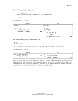 Design Examples V14.0
AMERICAN INSTITUTE OF STEEL CONSTRUCTION
IIA-104
Flexural Rupture of Support-Leg of Angle
( )
( )( ) ( )( )
2
11 in.
in. 2 0.875 in. 4.50 in. 2 0.875 in. 1.50 in.
4
netZ
⎡ ⎤
⎢ ⎥= − −
⎢ ⎥⎣ ⎦
2
a
= 8.46 in.3
From AISC Manual Equation 9-4:
LRFD ASD
φb = 0.75
φbM n= φbFuZnet
= 0.75(58 ksi)(8.46 in.3
)
= 368 kip-in. > 75.6 kip-in. o.k.
Ωb = 2.00
n u net
b b
M F Z
=
Ω Ω
=
( )3
58 ksi 8.46 in.
2.00
= 245 kip-in. > 50.4 kip-in. o.k.
Bolt Bearing and Block Shear Rupture of Beam Web
n = 4
Lev = Leh = 12 in.
(Leh assumed to be 14 in. for calculation purposes to provide for possible underrun in beam length.)
From AISC Manual Table 10-1:
LRFD ASD
φRn = 257 kips/in.(0.300 in.)
= 77.1 kips > 39.8 kips o.k.
nR
Ω
= 171 kips/in.(0.300 in.)
= 51.3 kips > 26.5 kips o.k.
Note: For coped beam sections, the limit states of flexural yielding and local buckling should be checked
independently per AISC Manual Part 9. The supported beam web should also be checked for shear yielding and
shear rupture per AISC Specification Section J4.2. However, for the shallow cope in this example, these limit
states do not govern. For an illustration of these checks, see Example II.A-4.
Return to Table of Contents
 