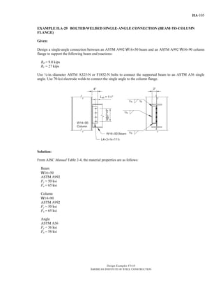 Design Examples V14.0
AMERICAN INSTITUTE OF STEEL CONSTRUCTION
IIA-105
EXAMPLE II.A-29 BOLTED/WELDED SINGLE-ANGLE CONNECTION (BEAM-TO-COLUMN
FLANGE)
Given:
Design a single-angle connection between an ASTM A992 W16×50 beam and an ASTM A992 W14×90 column
flange to support the following beam end reactions:
RD = 9.0 kips
RL = 27 kips
Use ¾-in.-diameter ASTM A325-N or F1852-N bolts to connect the supported beam to an ASTM A36 single
angle. Use 70-ksi electrode welds to connect the single angle to the column flange.
Solution:
From AISC Manual Table 2-4, the material properties are as follows:
Beam
W16×50
ASTM A992
Fy = 50 ksi
Fu = 65 ksi
Column
W14×90
ASTM A992
Fy = 50 ksi
Fu = 65 ksi
Angle
ASTM A36
Fy = 36 ksi
Fu = 58 ksi
Return to Table of Contents
 