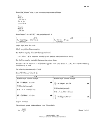 Design Examples V14.0
AMERICAN INSTITUTE OF STEEL CONSTRUCTION
IIA-106
From AISC Manual Table 1-1, the geometric properties are as follows:
Beam
W16×50
tw = 0.380 in.
d = 16.3in.
tf = 0.630 in.
Column
W14×90
tf = 0.710
From Chapter 2 of ASCE/SEI 7, the required strength is:
LRFD ASD
Ru = 1.2(9.0 kips) + 1.6(27 kips)
= 54.0 kips
Ra = 9.0 kips + 27 kips
= 36.0 kips
Single Angle, Bolts and Welds
Check eccentricity of the connection.
For the 4-in. angle leg attached to the supported beam:
e = 2.75 in. ≤ 3.00 in., therefore, eccentricity does not need to be considered for this leg.
For the 3-in. angle leg attached to the supporting column flange:
Since the half-web dimension of the W16x50 supported beam is less than 4 in., AISC Manual Table 10-12 may
conservatively be used.
Try a four-bolt single-angle (L4×3×a).
From AISC Manual Table 10-12:
LRFD ASD
Bolt and angle available strength:
φRn = 71.4 kips > 54.0 kips o.k.
Weld available strength:
With a x-in fillet weld size:
φRn = 56.6 kips > 54.0 kips o.k.
Bolt and angle available strength:
nR
Ω
= 47.6 kips > 36.0 kips o.k.
Weld available strength:
With a x-in. fillet weld size:
nR
Ω
= 37.8 kips > 36.0 kips o.k.
Support Thickness
The minimum support thickness for the x-in. fillet welds is:
3.09
min
u
D
t
F
= (Manual Eq. 9-2)
Return to Table of Contents
 