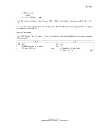 Design Examples V14.0
AMERICAN INSTITUTE OF STEEL CONSTRUCTION
IIA-107
=
3.09(3 sixteenths)
65 ksi
= 0.143 in. < 0.710 in. o.k.
Note: The minimum thickness values listed in Table 10-12 are for conditions with angles on both sides of the
web.
Use a four-bolt single-angle L4×3×a. The 3-in. leg will be shop welded to the column flange and the 4-in. leg will
be field bolted to the beam web.
Supported Beam Web
From AISC Manual Table 7-4, with s = 3.00 in., w-in.-diameter bolts and standard holes, the bearing strength of
the beam web is:
LRFD ASD
n n wR r t nφ = φ
= 87.8 kips/in.(0.380 in.)(4 bolts)
= 133 kips > 54.0 kips o.k.
n n wR r t n
=
Ω Ω
= 58.5 kips/in.(0.380 in.)(4 bolts)
= 88.9 kips > 36.0 kips o.k.
Return to Table of Contents
 