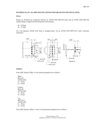 Design Examples V14.0
AMERICAN INSTITUTE OF STEEL CONSTRUCTION
IIA-108
EXAMPLE II.A-30 ALL-BOLTED TEE CONNECTION (BEAM-TO-COLUMN FLANGE)
Given:
Design an all-bolted tee connection between an ASTM A992 W16×50 beam and an ASTM A992 W14×90
column flange to support the following beam end reactions:
RD = 9.0 kips
RL = 27 kips
Use ¾-in.-diameter ASTM A325 bolts in standard holes. Try an ASTM A992 WT5×22.5 with a four-bolt
connection.
Solution:
From AISC Manual Table 2-4, the material properties are as follows:
Beam
W16×50
ASTM A992
Fy = 50 ksi
Fu = 65 ksi
Column
W14×90
ASTM A992
Fy = 50 ksi
Fu = 65 ksi
Tee
WT5×22.5
ASTM A992
Fy = 50 ksi
Fu = 65 ksi
From AISC Manual Tables 1-1 and 1-8, the geometric properties are as follows:
Return to Table of Contents
 