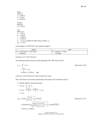 Design Examples V14.0
AMERICAN INSTITUTE OF STEEL CONSTRUCTION
IIA-109
Beam
W16×50
tw = 0.380 in.
d = 16.3 in.
tf = 0.630 in.
Column
W14×90
tf = 0.710 in.
Tee
WT5×22.5
d = 5.05 in.
bf = 8.02 in.
tf = 0.620 in.
ts = 0.350 in.
k1 = m in. (see W10×45 AISC Manual Table 1-1)
kdes = 1.12 in.
From Chapter 2 of ASCE/SEI 7, the required strength is:
LRFD ASD
Ru = 1.2(9.0 kips) + 1.6(27 kips)
= 54.0 kips
Ra = 9.0 kips + 27 kips
= 36.0 kips
Limitation on Tee Stem Thickness
See rotational ductility discussion at the beginning of the AISC Manual Part 9.
ts max = in.
2
d
+z (Manual Eq. 9-38)
=
in.
in.
2
+
w
z
= 0.438 in. > 0.350 in. o.k.
Limitation on Bolt Diameter for Bolts through Tee Flange
Note: The bolts are not located symmetrically with respect to the centerline of the tee.
b = flexible width in connection element
= 2.75 in. – 1
2 2
s wt t
k− −
= 2.75 in. –
0.350 in. 0.380 in.
in.
2 2
− −m
= 1.57 in.
2
2
0.163 2 0.69
y
min f s
F b
d t t
b L
⎛ ⎞
= + ≤⎜ ⎟⎜ ⎟
⎝ ⎠
(Manual Eq. 9-37)
=
( )
( )
2
2
1.57 in.50 ksi
0.163(0.620 in.) 2
1.57 in. 11 in.
⎛ ⎞
⎜ ⎟+
⎜ ⎟
⎝ ⎠2
0.69 0.350 in.≤
= 0.810 in. 0.408 in.≤
Return to Table of Contents
 