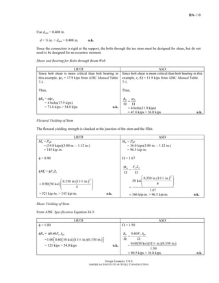 Design Examples V14.0
AMERICAN INSTITUTE OF STEEL CONSTRUCTION
IIA-110
Use dmin = 0.408 in.
d = w in. > dmin = 0.408 in. o.k.
Since the connection is rigid at the support, the bolts through the tee stem must be designed for shear, but do not
need to be designed for an eccentric moment.
Shear and Bearing for Bolts through Beam Web
LRFD ASD
Since bolt shear is more critical than bolt bearing in
this example, φrn = 17.9 kips from AISC Manual Table
7-1.
Thus,
φRn = nφrn
= 4 bolts(17.9 kips)
= 71.6 kips > 54.0 kips o.k.
Since bolt shear is more critical than bolt bearing in this
example, rn /Ω = 11.9 kips from AISC Manual Table
7-1.
Thus,
n nR nr
=
Ω Ω
= 4 bolts(11.9 kips)
= 47.6 kips > 36.0 kips o.k.
Flexural Yielding of Stem
The flexural yielding strength is checked at the junction of the stem and the fillet.
LRFD ASD
Mu = Pue
= (54.0 kips)(3.80 in. – 1.12 in.)
= 145 kip-in.
φ = 0.90
φΜn = φFyZx
( )
( )2
0.350 in. 11 in.
0.90 50 ksi
4
521 kip-in. > 145 kip-in.
⎛ ⎞
⎜ ⎟=
⎜ ⎟
⎝ ⎠
= o.k.
2
Ma = Pae
= 36.0 kips(3.80 in. – 1.12 in.)
= 96.5 kip-in.
Ω = 1.67
y xu F ZM
=
Ω Ω
( )2
0.350 in. 11 in.
50 ksi
4
1.67
346 kip-in. > 96.5 kip-in.
⎛ ⎞
⎜ ⎟
⎜ ⎟
⎝ ⎠=
= o.k.
2
Shear Yielding of Stem
From AISC Specification Equation J4-3:
LRFD ASD
φ = 1.00
φRn = 0.60 y gvF Aφ
= ( )( )1.00 0.60 50 ksi 11 in.)(0.350 in.⎡ ⎤⎣ ⎦2
= 121 kips > 54.0 kips o.k.
Ω = 1.50
0.60 y gvn F AR
=
Ω Ω
=
0.60(50 ksi)(11 in.)(0.350 in.)
1.50
2
= 80.5 kips > 36.0 kips o.k.
Return to Table of Contents
 