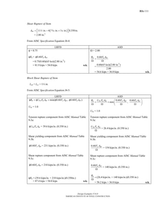 Design Examples V14.0
AMERICAN INSTITUTE OF STEEL CONSTRUCTION
IIA-111
Shear Rupture of Stem
( )11 in. 4 in. in. 0.350in.nvA = − +⎡ ⎤⎣ ⎦2 m z
= 2.80 in.2
From AISC Specification Equation J4-4:
LRFD ASD
φ = 0.75
φRn = 0.60 u nvF Aφ
= 2
0.75(0.60)(65 ksi)(2.80 in. )
= 81.9 kips > 54.0 kips o.k.
Ω = 2.00
0.60n u nvR F A
=
Ω Ω
=
2
0.60(65 ksi)(2.80 in. )
2.00
= 54.6 kips > 36.0 kips o.k.
Block Shear Rupture of Stem
Leh = Lev = 14 in.
From AISC Specification Equation J4-5:
LRFD ASD
min( 0.60 , 0.60 )n bs u nt y gv u nvR U F A F A F Aφ = φ + φ φ
Ubs = 1.0
0.60 0.60
min ,
y gvn bs u nt u nvF AR U F A F A⎛ ⎞
= + ⎜ ⎟
Ω Ω Ω Ω⎝ ⎠
Ubs = 1.0
Tension rupture component from AISC Manual Table
9-3a:
bs u ntU F Aφ = 39.6 kips/in. (0.350 in.)
Shear yielding component from AISC Manual Table
9-3b:
0.60 y gvF Aφ = 231 kips/in. (0.350 in.)
Shear rupture component from AISC Manual Table
9-3c:
0.60 u nvF Aφ = 210 kips/in. (0.350 in.)
φRn = (39.6 kips/in. + 210 kips/in.)(0.350in.)
= 87.4 kips > 54.0 kips o.k.
Tension rupture component from AISC Manual Table
9-3a:
bs u ntU F A
Ω
= 26.4 kips/in. (0.350 in.)
Shear yielding component from AISC Manual Table
9-3b:
0.60 y gvF A
Ω
= 154 kips/in. (0.350 in.)
Shear rupture component from AISC Manual Table
9-3c:
0.60 u nvF A
Ω
= 140 kips/in. (0.350 in.)
nR
=
Ω
(26.4 kips/in. + 140 kips/in.)(0.350 in.)
= 58.2 kips > 36.0 kips o.k.
Return to Table of Contents
 