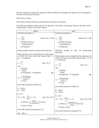 Design Examples V14.0
AMERICAN INSTITUTE OF STEEL CONSTRUCTION
IIA-112
Since the connection is rigid at the support, the bolts attaching the tee flange to the support must be designed for
the shear and the eccentric moment.
Bolt Group at Column
Check bolts for shear and bearing combined with tension due to eccentricity.
The following calculation follows the Case II approach in the Section “Eccentricity Normal to the Plane of the
Faying Surface” in Part 7 of the AISC Manual.
LRFD ASD
Tensile force per bolt, rut:
'
u
ut
m
P e
r
n d
= (Manual Eq. 7-14a)
=
( )
( )
54.0 kips 3.80 in.
4 bolts 6.00 in.
= 8.55 kips/bolt
Design strength of bolts for tension-shear interaction:
When threads are not excluded from the shear planes
of ASTM A325 bolts, from AISC Manual Table 7-1,
φrn = 17.9 kips/bolt.
u
uv
P
r
n
= (Spec. Eq. 7-
13a)
=
54.0 kips
8 bolts
= 6.75 kips/bolt < 17.9 kips/bolt o.k.
2
6.75 kips/bolt
0.442 in.
rvf =
= 15.3 ksi
From AISC Specification Table J3.2:
Fnt = 90 ksi
Fnv = 54 ksi
φ = 0.75
1.3 nt
nt nt rv nt
nv
F
F F f F
F
′ = − ≤
φ
(Spec. Eq. J3-3a)
=
90 ksi
1.3(90 ksi) (15.3 ksi)
0.75(54 ksi)
⎛ ⎞
−⎜ ⎟
⎝ ⎠
= 83.0 ksi ≤ 90 ksi
From AISC Specification Equation J3-2:
n nt bR F A′φ = φ
Tensile force per bolt, rat:
'
a
at
m
P e
r
n d
= (Manual Eq. 7-14b)
=
( )
( )
36.0 kips 3.80 in.
4 bolts 6.00 in.
= 5.70 kips/bolt
Allowable strength of bolts for tension-shear
interaction:
When threads are not excluded from the shear planes of
ASTM A325 bolts, from AISC Manual Table 7-1, rn/Ω
= 11.9 kips/bolt.
a
av
P
r
n
= (Spec. Eq. 7-
13b)
=
36.0 kips
8 bolts
= 4.50 kips/bolt < 11.9 kips/bolt o.k.
2
4.50 kips/bolt
0.442 in.
rvf =
= 10.2 ksi
From AISC Specification Table J3.2:
Fnt = 90 ksi
Fnv = 54 ksi
Ω = 2.00
1.3 nt
nt nt rv nt
nv
F
F F f F
F
Ω
′ = − ≤ (Spec. Eq. J3-3b)
=
2.00(90 ksi)
1.3(90 ksi) (10.2 ksi)
54 ksi
⎛ ⎞
−⎜ ⎟
⎝ ⎠
= 83.0 ksi < 90 ksi
From AISC Specification Equation J3-2:
Return to Table of Contents
 
