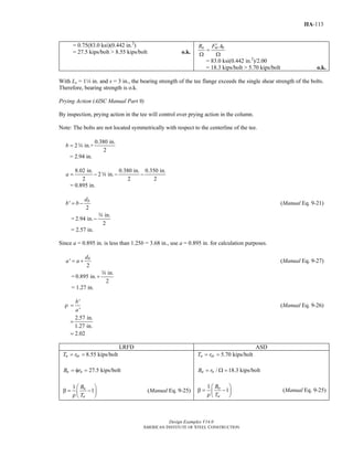 Design Examples V14.0
AMERICAN INSTITUTE OF STEEL CONSTRUCTION
IIA-113
= 0.75(83.0 ksi)(0.442 in.2
)
= 27.5 kips/bolt > 8.55 kips/bolt o.k.
n nt bR F A′
=
Ω Ω
= 83.0 ksi(0.442 in.2
)/2.00
= 18.3 kips/bolt > 5.70 kips/bolt o.k.
With Le = 14 in. and s = 3 in., the bearing strength of the tee flange exceeds the single shear strength of the bolts.
Therefore, bearing strength is o.k.
Prying Action (AISC Manual Part 9)
By inspection, prying action in the tee will control over prying action in the column.
Note: The bolts are not located symmetrically with respect to the centerline of the tee.
0.380 in.
2 in.+
2
b = w
= 2.94 in.
8.02 in. 0.380 in. 0.350 in.
2 in.
2 2 2
a = − − −w
= 0.895 in.
'
2
bd
b b= − (Manual Eq. 9-21)
=
in.
2.94 in.
2
−
w
= 2.57 in.
Since a = 0.895 in. is less than 1.25b = 3.68 in., use a = 0.895 in. for calculation purposes.
'
2
bd
a a= + (Manual Eq. 9-27)
=
in.
0.895 in.
2
+
w
= 1.27 in.
ρ
'
'
b
a
= (Manual Eq. 9-26)
=
2.57 in.
1.27 in.
= 2.02
LRFD ASD
8.55 kips/boltu utT r= =
27.5 kips/boltu nB r= φ =
1
1u
u
B
T
⎛ ⎞
β = −⎜ ⎟ρ ⎝ ⎠
(Manual Eq. 9-25)
5.70 kips/bolta atT r= =
/ 18.3 kips/bolta nB r= Ω =
1
1a
a
B
T
⎛ ⎞
β = −⎜ ⎟ρ ⎝ ⎠
(Manual Eq. 9-25)
Return to Table of Contents
 