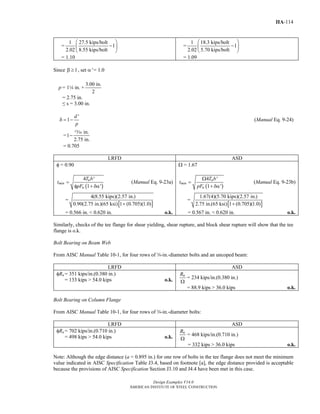 Design Examples V14.0
AMERICAN INSTITUTE OF STEEL CONSTRUCTION
IIA-114
=
1 27.5 kips/bolt
1
2.02 8.55 kips/bolt
⎛ ⎞
−⎜ ⎟
⎝ ⎠
= 1.10
=
1 18.3 kips/bolt
1
2.02 5.70 kips/bolt
⎛ ⎞
−⎜ ⎟
⎝ ⎠
= 1.09
Since 1β ≥ , set α′ = 1.0
p = 14 in. +
3.00 in.
2
= 2.75 in.
≤ s = 3.00 in.
'
1
d
p
δ = − (Manual Eq. 9-24)
=
in.
1
2.75 in.
−
m
= 0.705
LRFD ASD
φ = 0.90
( )
4 '
1 '
u
min
u
T b
t
pF
=
φ + δα
(Manual Eq. 9-23a)
=
[ ]
4(8.55 kips)(2.57 in.)
0.90(2.75 in.)(65 ksi) 1 (0.705)(1.0)+
= 0.566 in. < 0.620 in. o.k.
Ω = 1.67
( )
4 '
1 '
a
min
u
T b
t
pF
Ω
=
+ δα
(Manual Eq. 9-23b)
=
[ ]
1.67(4)(5.70 kips)(2.57 in.)
2.75 in.(65 ksi) 1 (0.705)(1.0)+
= 0.567 in. < 0.620 in. o.k.
Similarly, checks of the tee flange for shear yielding, shear rupture, and block shear rupture will show that the tee
flange is o.k.
Bolt Bearing on Beam Web
From AISC Manual Table 10-1, for four rows of w-in.-diameter bolts and an uncoped beam:
LRFD ASD
φRn = 351 kips/in.(0.380 in.)
= 133 kips > 54.0 kips o.k.
nR
Ω
= 234 kips/in.(0.380 in.)
= 88.9 kips > 36.0 kips o.k.
Bolt Bearing on Column Flange
From AISC Manual Table 10-1, for four rows of w-in.-diameter bolts:
LRFD ASD
φRn = 702 kips/in.(0.710 in.)
= 498 kips > 54.0 kips o.k.
nR
Ω
= 468 kips/in.(0.710 in.)
= 332 kips > 36.0 kips o.k.
Note: Although the edge distance (a = 0.895 in.) for one row of bolts in the tee flange does not meet the minimum
value indicated in AISC Specification Table J3.4, based on footnote [a], the edge distance provided is acceptable
because the provisions of AISC Specification Section J3.10 and J4.4 have been met in this case.
Return to Table of Contents
 
