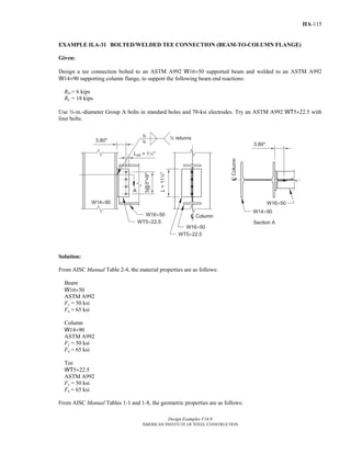 Design Examples V14.0
AMERICAN INSTITUTE OF STEEL CONSTRUCTION
IIA-115
EXAMPLE II.A-31 BOLTED/WELDED TEE CONNECTION (BEAM-TO-COLUMN FLANGE)
Given:
Design a tee connection bolted to an ASTM A992 W16×50 supported beam and welded to an ASTM A992
W14×90 supporting column flange, to support the following beam end reactions:
RD = 6 kips
RL = 18 kips
Use w-in.-diameter Group A bolts in standard holes and 70-ksi electrodes. Try an ASTM A992 WT5×22.5 with
four bolts.
Solution:
From AISC Manual Table 2-4, the material properties are as follows:
Beam
W16×50
ASTM A992
Fy = 50 ksi
Fu = 65 ksi
Column
W14×90
ASTM A992
Fy = 50 ksi
Fu = 65 ksi
Tee
WT5×22.5
ASTM A992
Fy = 50 ksi
Fu = 65 ksi
From AISC Manual Tables 1-1 and 1-8, the geometric properties are as follows:
Return to Table of Contents
 