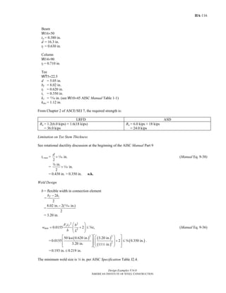 Design Examples V14.0
AMERICAN INSTITUTE OF STEEL CONSTRUCTION
IIA-116
Beam
W16×50
tw = 0.380 in.
d = 16.3 in.
tf = 0.630 in.
Column
W14×90
tf = 0.710 in.
Tee
WT5×22.5
d = 5.05 in.
bf = 8.02 in.
tf = 0.620 in.
ts = 0.350 in.
k1 = m in. (see W10×45 AISC Manual Table 1-1)
kdes = 1.12 in.
From Chapter 2 of ASCE/SEI 7, the required strength is:
LRFD ASD
Ru = 1.2(6.0 kips) + 1.6(18 kips)
= 36.0 kips
Ra = 6.0 kips + 18 kips
= 24.0 kips
Limitation on Tee Stem Thickness
See rotational ductility discussion at the beginning of the AISC Manual Part 9
ts max = in.
2
d
+z (Manual Eq. 9-38)
=
in.
in.
2
+
w
z
= 0.438 in. > 0.350 in. o.k.
Weld Design
b = flexible width in connection element
=
12
2
fb k−
=
8.02 in. 2( in.)
2
− m
= 3.20 in.
2 2
2
0.0155 2
y f
min s
F t b
w t
b L
⎛ ⎞
= + ≤⎜ ⎟⎜ ⎟
⎝ ⎠
s (Manual Eq. 9-36)
=
( ) ( )
( )
( )
2 2
2
50 ksi 0.620 in. 3.20 in.
0.0155 2 0.350 in.
3.20 in. 11 in.
⎡ ⎤⎡ ⎤ ⎛ ⎞
⎢ ⎥⎜ ⎟⎢ ⎥ + ≤
⎜ ⎟⎢ ⎥⎢ ⎥⎣ ⎦ ⎝ ⎠⎣ ⎦
s
2
.
= 0.193 in. 0.219 in.≤
The minimum weld size is 4 in. per AISC Specification Table J2.4.
Return to Table of Contents
 