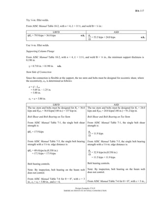 Design Examples V14.0
AMERICAN INSTITUTE OF STEEL CONSTRUCTION
IIA-117
Try 4-in. fillet welds.
From AISC Manual Table 10-2, with n = 4, L = 112, and weld B = 4 in.:
LRFD ASD
φRn = 79.9 kips > 36.0 kips o.k. nR
Ω
= 53.3 kips > 24.0 kips o.k.
Use 4-in. fillet welds.
Supporting Column Flange
From AISC Manual Table 10-2, with n = 4, L = 112, and weld B = 4 in., the minimum support thickness is
0.190 in.
tf = 0.710 in. > 0.190 in. o.k.
Stem Side of Connection
Since the connection is flexible at the support, the tee stem and bolts must be designed for eccentric shear, where
the eccentricity, eb, is determined as follows:
a = d – Leh
= 5.05 in. – 1.25 in.
= 3.80 in.
eb = a = 3.80 in.
LRFD ASD
The tee stem and bolts must be designed for Ru = 36.0
kips and Rueb = 36.0 kips(3.80 in.) = 137 kip-in.
Bolt Shear and Bolt Bearing on Tee Stem
From AISC Manual Table 7-1, the single bolt shear
strength is:
φRn = 17.9 kips
From AISC Manual Table 7-5, the single bolt bearing
strength with a 14-in. edge distance is:
φRn = 49.4 kips/in.(0.350 in.)
= 17.3 kips < 17.9 kips
Bolt bearing controls.
Note: By inspection, bolt bearing on the beam web
does not control.
From AISC Manual Table 7-6 for θ = 00, with s = 3
in., ex = eb = 3.80 in., and n = 4,
The tee stem and bolts must be designed for Ra = 24.0
kips and Raeb = 24.0 kips(3.80 in.) = 91.2 kip-in.
Bolt Shear and Bolt Bearing on Tee Stem
From AISC Manual Table 7-1, the single bolt shear
strength is:
nR
Ω
= 11.9 kips
From AISC Manual Table 7-5, the single bolt bearing
strength with a 14-in. edge distance is:
nR
Ω
= 32.9 kips/in.(0.350 in.)
= 11.5 kips < 11.9 kips
Bolt bearing controls.
Note: By inspection, bolt bearing on the beam web
does not control.
From AISC Manual Table 7-6 for θ = 00, with s = 3 in.,
Return to Table of Contents
 