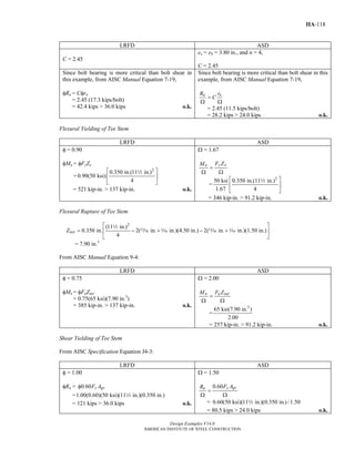 Design Examples V14.0
AMERICAN INSTITUTE OF STEEL CONSTRUCTION
IIA-118
LRFD ASD
C = 2.45
ex = eb = 3.80 in., and n = 4,
C = 2.45
Since bolt bearing is more critical than bolt shear in
this example, from AISC Manual Equation 7-19,
φRn = Cφrn
= 2.45 (17.3 kips/bolt)
= 42.4 kips > 36.0 kips o.k.
Since bolt bearing is more critical than bolt shear in this
example, from AISC Manual Equation 7-19,
n nR r
C=
Ω Ω
= 2.45 (11.5 kips/bolt)
= 28.2 kips > 24.0 kips o.k.
Flexural Yielding of Tee Stem
LRFD ASD
φ = 0.90
φMn = φFyZx
=
2
0.350 in.(11 in.)
0.90(50 ksi)
4
⎡ ⎤
⎢ ⎥
⎣ ⎦
2
= 521 kip-in. > 137 kip-in. o.k.
Ω = 1.67
y xn F ZM
=
Ω Ω
=
2
50 ksi 0.350 in.(11 in.)
1.67 4
⎡ ⎤
⎢ ⎥
⎣ ⎦
2
= 346 kip-in. > 91.2 kip-in. o.k.
Flexural Rupture of Tee Stem
2
(11 in.)
0.350 in. 2( in. in.)(4.50 in.) 2( in. in.)(1.50 in.)
4
netZ
⎡ ⎤
= − + − +⎢ ⎥
⎣ ⎦
2
m z m z
= 7.90 in.3
From AISC Manual Equation 9-4:
LRFD ASD
φ = 0.75
φMn = φFuZnet
= 0.75(65 ksi)(7.90 in.3
)
= 385 kip-in. > 137 kip-in. o.k.
Ω = 2.00
n u netM F Z
=
Ω Ω
=
3
65 ksi(7.90 in. )
2.00
= 257 kip-in. > 91.2 kip-in. o.k.
Shear Yielding of Tee Stem
From AISC Specification Equation J4-3:
LRFD ASD
φ = 1.00
φRn = 0.60 y gvF Aφ
=1.00(0.60)(50 ksi)(11 in.)(0.350 in.)2
= 121 kips > 36.0 kips o.k.
Ω = 1.50
0.60 y gvn F AR
=
Ω Ω
= 0.60(50 ksi)(11 in.)(0.350 in.) /1.502
= 80.5 kips > 24.0 kips o.k.
Return to Table of Contents
 