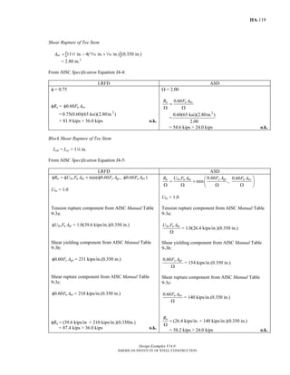 Design Examples V14.0
AMERICAN INSTITUTE OF STEEL CONSTRUCTION
IIA-119
Shear Rupture of Tee Stem
[ ]11 in. 4( in. in.) (0.350 in.)nvA = − +2 m z
= 2.80 in.2
From AISC Specification Equation J4-4:
LRFD ASD
φ = 0.75
φRn = 0.60 u nvF Aφ
= 2
0.75(0.60)(65 ksi)(2.80in. )
= 81.9 kips > 36.0 kips o.k.
Ω = 2.00
0.60n u nvR F A
=
Ω Ω
=
2
0.60(65 ksi)(2.80in. )
2.00
= 54.6 kips > 24.0 kips o.k.
Block Shear Rupture of Tee Stem
Leh = Lev = 14 in.
From AISC Specification Equation J4-5:
LRFD ASD
min( 0.60 , 0.60 )n bs u nt y gv u nvR U F A F A F Aφ = φ + φ φ
Ubs = 1.0
0.60 0.60
min ,
y gvn bs u nt u nvF AR U F A F A⎛ ⎞
= + ⎜ ⎟
Ω Ω Ω Ω⎝ ⎠
Ubs = 1.0
Tension rupture component from AISC Manual Table
9-3a:
bs u ntU F Aφ = 1.0(39.6 kips/in.)(0.350 in.)
Shear yielding component from AISC Manual Table
9-3b:
0.60 y gvF Aφ = 231 kips/in.(0.350 in.)
Shear rupture component from AISC Manual Table
9-3c:
0.60 u nvF Aφ = 210 kips/in.(0.350 in.)
φRn = (39.6 kips/in + 210 kips/in.)(0.350in.)
= 87.4 kips > 36.0 kips o.k.
Tension rupture component from AISC Manual Table
9-3a:
bs u ntU F A
Ω
= 1.0(26.4 kips/in.)(0.350 in.)
Shear yielding component from AISC Manual Table
9-3b:
0.60 y gvF A
Ω
= 154 kips/in.(0.350 in.)
Shear rupture component from AISC Manual Table
9-3c:
0.60 u nvF A
Ω
= 140 kips/in.(0.350 in.)
nR
=
Ω
(26.4 kips/in. + 140 kips/in.)(0.350 in.)
= 58.2 kips > 24.0 kips o.k.
Return to Table of Contents
 