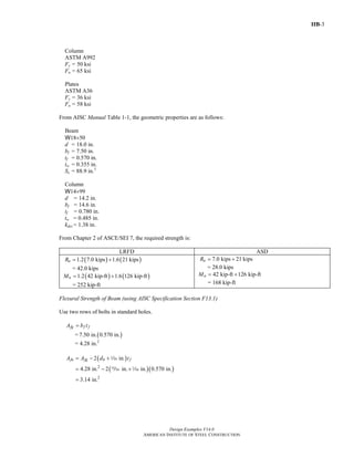IIB-3
Design Examples V14.0
AMERICAN INSTITUTE OF STEEL CONSTRUCTION
Column
ASTM A992
Fy = 50 ksi
Fu = 65 ksi
Plates
ASTM A36
Fy = 36 ksi
Fu = 58 ksi
From AISC Manual Table 1-1, the geometric properties are as follows:
Beam
W18×50
d = 18.0 in.
bf = 7.50 in.
tf = 0.570 in.
tw = 0.355 in.
Sx = 88.9 in.3
Column
W14×99
d = 14.2 in.
bf = 14.6 in.
tf = 0.780 in.
tw = 0.485 in.
kdes = 1.38 in.
From Chapter 2 of ASCE/SEI 7, the required strength is:
LRFD ASD
( ) ( )1.2 7.0 kips 1.6 21 kipsuR = +
= 42.0 kips
( ) ( )1.2 42 kip-ft 1.6 126 kip-ftuM = +
= 252 kip-ft
7.0 kips 21 kipsaR = +
= 28.0 kips
42 kip-ft 126 kip-ftaM = +
= 168 kip-ft
Flexural Strength of Beam (using AISC Specification Section F13.1)
Use two rows of bolts in standard holes.
fg f fA b t=
= ( )7.50 in. 0.570 in.
= 4.28 in.2
( )
( )( )2
2
2 in.
4.28 in. 2 in. in. 0.570 in.
3.14 in.
fn fg h fA A d t= − +
= − +
=
z
, z
Return to Table of Contents
 