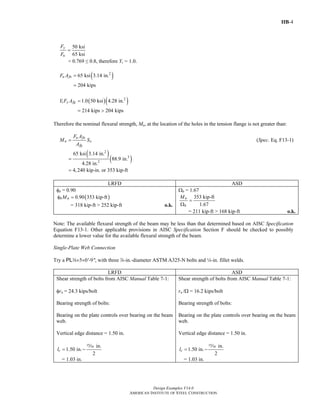 IIB-4
Design Examples V14.0
AMERICAN INSTITUTE OF STEEL CONSTRUCTION
50 ksi
65 ksi
y
u
F
F
=
= 0.769 ≤ 0.8, therefore Yt = 1.0.
( )2
65 ksi 3.14 in.
204 kips
u fnF A =
=
( )( )2
1.0 50 ksi 4.28 in.
214 kips 204 kips
t y fgY F A =
= >
Therefore the nominal flexural strength, Mn, at the location of the holes in the tension flange is not greater than:
u fn
n x
fg
F A
M S
A
= (Spec. Eq. F13-1)
( )
( )
2
3
2
65 ksi 3.14 in.
88.9 in.
4.28 in.
4,240 kip-in. or 353 kip-ft
=
=
LRFD ASD
φb = 0.90
( )0.90 353 kip-ftb nMφ =
= 318 kip-ft > 252 kip-ft o.k.
Ωb = 1.67
353 kip-ft
1.67
n
b
M
=
Ω
= 211 kip-ft > 168 kip-ft o.k.
Note: The available flexural strength of the beam may be less than that determined based on AISC Specification
Equation F13-1. Other applicable provisions in AISC Specification Section F should be checked to possibly
determine a lower value for the available flexural strength of the beam.
Single-Plate Web Connection
Try a PLa×5×0'-9", with three d-in.-diameter ASTM A325-N bolts and 4-in. fillet welds.
LRFD ASD
Shear strength of bolts from AISC Manual Table 7-1:
φrn = 24.3 kips/bolt
Bearing strength of bolts:
Bearing on the plate controls over bearing on the beam
web.
Vertical edge distance = 1.50 in.
in.
1.50 in.
2
cl = −
,
= 1.03 in.
Shear strength of bolts from AISC Manual Table 7-1:
rn /Ω = 16.2 kips/bolt
Bearing strength of bolts:
Bearing on the plate controls over bearing on the beam
web.
Vertical edge distance = 1.50 in.
in.
1.50 in.
2
cl = −
,
= 1.03 in.
Return to Table of Contents
 