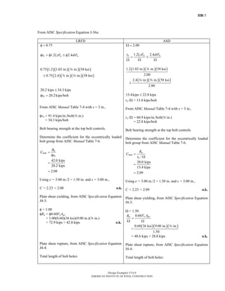 IIB-5
Design Examples V14.0
AMERICAN INSTITUTE OF STEEL CONSTRUCTION
From AISC Specification Equation J-36a:
LRFD ASD
0.75φ =
1.2 2.4n c u ur l tF dtFφ = φ ≤ φ
( )( )( )( )0.75 1.2 1.03 in. in. 58 ksia
( )( )( )( )0.75 2.4 in. in. 58 ksi≤ d a
20.2 kips 34.3 kips≤
20.2kips/boltnrφ =
From AISC Manual Table 7-4 with s = 3 in.,
φrn = 91.4 kips/in./bolt(a in.)
= 34.3 kips/bolt
Bolt bearing strength at the top bolt controls.
Determine the coefficient for the eccentrically loaded
bolt group from AISC Manual Table 7-6.
42.0 kips
20.2 kips
2.08
u
min
n
R
C
r
=
φ
=
=
Using e = 3.00 in./2 = 1.50 in. and s = 3.00 in.,
C = 2.23 > 2.08 o.k.
Plate shear yielding, from AISC Specification Equation
J4-3:
φ = 1.00
φRn = φ0.60FyAgv
= 1.00(0.60)(36 ksi)(9.00 in.)(a in.)
= 72.9 kips > 42.0 kips o.k.
Plate shear rupture, from AISC Specification Equation
J4-4:
Total length of bolt holes:
2.00Ω =
1.2 2.4n c u ur l tF dtF
= ≤
Ω Ω Ω
( )( )( )1.2 1.03 in. in. 58 ksi
2.00
a
( )( )( )2.4 in. in. 58 ksi
2.00
≤
d a
13.4kips 22.8 kips≤
rn /Ω = 13.4 kips/bolt
From AISC Manual Table 7-4 with s = 3 in.,
rn /Ω = 60.9 kips/in./bolt(a in.)
= 22.8 kips/bolt
Bolt bearing strength at the top bolt controls.
Determine the coefficient for the eccentrically loaded
bolt group from AISC Manual Table 7-6.
/
28.0 kips
13.4 kips
2.09
a
min
n
R
C
r
=
Ω
=
=
Using e = 3.00 in./2 = 1.50 in. and s = 3.00 in.,
C = 2.23 > 2.09 o.k.
Plate shear yielding, from AISC Specification Equation
J4-3:
Ω = 1.50
0.60 y gvn F AR
=
Ω Ω
=
( )( )( )0.60 36 ksi 9.00 in. in.
1.50
a
= 48.6 kips > 28.0 kips o.k.
Plate shear rupture, from AISC Specification Equation
J4-4:
Total length of bolt holes:
Return to Table of Contents
 