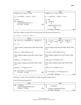 IIB-6
Design Examples V14.0
AMERICAN INSTITUTE OF STEEL CONSTRUCTION
LRFD ASD
3 bolts(, in. + z in.) = 3.00 in.
Anv = a in.(9.00 in. − 3.00 in.) = 2.25 in.2
φ = 0.75
φRn = φ0.60FuAnv
= 0.75(0.60)(58 ksi)(2.25 in.2
)
= 58.7 kips > 42.0 kips o.k.
3 bolts(, in. + z in.) = 3.00 in.
Anv = a in.(9.00 in. − 3.00 in.) = 2.25 in.2
Ω = 2.00
0.60n u nvR F A
=
Ω Ω
=
( )( )2
0.60 58 ksi 2.25 in.
2.00
= 39.2 kips > 28.0 kips o.k.
Block Shear Rupture Strength of the Web Plate (using AISC Specification Equation J4-5)
Leh = 2 in.; Lev = 12 in.; Ubs = 1.0; n = 3
LRFD ASD
( )min 0.60 , 0.60n bs u nt y gv u nvR U F A F A F Aφ = φ + φ φ
Ubs = 1.0
Tension rupture component from AISC Manual Table
9-3a:
φUbsFuAnt = 1.0(65.3 kips/in.)(a in.)
Shear yielding component from AISC Manual Table
9-3b:
φ0.60FyAgv = 121 kips/in.(a in.)
Shear rupture component from AISC Manual Table
9-3c:
φ0.60FuAnv = 131 kips/in.(a in.)
φRn = (65.3 kips/in. + 121 kips/in.)(a in.)
= 69.9 kips > 42.0 kips o.k.
0.60 0.60
min ,
y gvn bs u nt u nvF AR U F A F A⎛ ⎞
= + ⎜ ⎟
Ω Ω Ω Ω⎝ ⎠
Ubs = 1.0
Tension rupture component from AISC Manual Table
9-3a:
UbsFuAnt/Ω = 1.0(43.5 kips/in.)(a in.)
Shear yielding component from AISC Manual Table
9-3b:
0.60FyAgv/Ω = 81.0 kips/in.(a in.)
Shear rupture component from AISC Manual Table
9-3c:
0.60FuAnv/Ω = 87.0 kips/in.(a in.)
nR
Ω
= (43.5 kips/in . + 81.0 kips/in.)(a in.)
= 46.7 kips > 28.0 kips o.k.
Web Plate to Column Flange Weld Shear Strength (using AISC Manual Part 8)
From AISC Manual Equation 8-2:
LRFD ASD
φRn = 1.392Dl(2)
= 1.392(4 sixteenths)(9.00 in.)(2)
= 100 kips > 42.0 kips o.k.
nR
Ω
= 0.928Dl(2)
= 0.928(4 sixteenths)(9.00 in.)(2)
= 66.8 kips > 28.0 kips o.k.
Return to Table of Contents
 