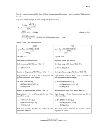 IIB-7
Design Examples V14.0
AMERICAN INSTITUTE OF STEEL CONSTRUCTION
Note: By inspection, the available shear yielding, shear rupture and block shear rupture strengths of the beam web
are o.k.
Web Plate Rupture Strength at Welds (using AISC Manual Part 9)
2
0.6
2 16
0.6
EXX
min
u
D
F
t
F
⎛ ⎞⎛ ⎞
⎜ ⎟⎜ ⎟⎜ ⎟⎝ ⎠⎝ ⎠=
3.09
u
D
F
= for Fexx = 70.0 ksi (Manual Eq. 9-2)
( )( )3.09 4 sixteenths
0.190 in. 0.780 in.
65 ksi
= = < column flange o.k.
Tension Flange Plate and Connection
LRFD ASD
( )252 kip-ft 12 in./ft
18.0 in.
u
uf
M
P
d
= =
= 168 kips
Try a PL w×7.
Determine critical bolt strength.
Bolt shear using AISC Manual Table 7-1,
24.3 kips/boltnrφ =
Bearing on flange using AISC Manual Table 7-5,
Edge distance = 12 in. (Use 14 in. to account for
possible underrun in beam length.)
( )45.7 kips/bolt/in.n fr tφ =
( )45.7 kips/bolt/in. 0.570 in.=
= 26.0 kips/bolt
Bearing on plate using AISC Manual Table 7-5,
Edge distance = 12 in. (Conservatively, use 14 in.
value from table.)
( )40.8 kips/bolt/in.n pr tφ =
( )40.8 kips/bolt/in. in.= w
= 30.6 kips/bolt
Bolt shear controls, therefore the number of bolts
required is as follows:
( )168 kip-ft 12 in./ft
18.0 in.
a
af
M
P
d
= =
= 112 kips
Try a PL w×7.
Determine critical bolt strength.
Bolt shear using AISC Manual Table 7-1,
/ 16.2 kips/boltnr Ω =
Bearing on flange using AISC Manual Table 7-5,
Edge distance = 12 in. (Use 14 in. to account for
possible underrun in beam length.)
( )/ 30.5 kips/bolt/in.n fr tΩ =
( )30.5 kips/bolt/in. 0.570 in.=
= 17.4 kips/bolt
Bearing on plate using AISC Manual Table 7-5,
Edge distance = 12 in. (Conservatively, use 14 in.
value from table.)
( )/ 27.2 kips/bolt/in.n pr tΩ =
( )27.2 kips/bolt/in. in.= w
= 20.4 kips/bolt
Bolt shear controls, therefore the number of bolts
required is as follows:
Return to Table of Contents
 