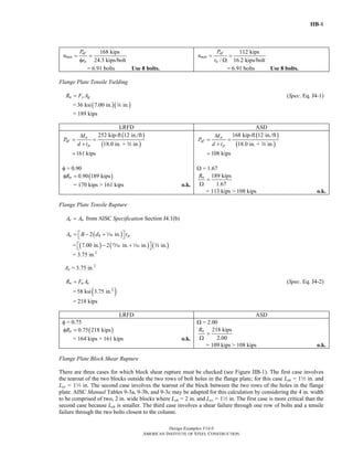 IIB-8
Design Examples V14.0
AMERICAN INSTITUTE OF STEEL CONSTRUCTION
168 kips
24.3 kips/bolt
uf
min
n
P
n
r
= =
φ
= 6.91 bolts Use 8 bolts.
112 kips
/ 16.2 kips/bolt
af
min
n
P
n
r
= =
Ω
= 6.91 bolts Use 8 bolts.
Flange Plate Tensile Yielding
n y gR F A= (Spec. Eq. J4-1)
= ( )( )36 ksi 7.00 in. in.w
= 189 kips
LRFD ASD
( )
( )
252 kip-ft 12 in./ft
18.0 in. + in.
161 kips
u
uf
p
M
P
d t
= =
+
=
w
φ = 0.90
( )0.90 189 kipsnRφ =
= 170 kips > 161 kips o.k.
( )
( )
168 kip-ft 12 in./ft
18.0 in. + in.
108 kips
a
af
p
M
P
d t
= =
+
=
w
Ω = 1.67
189 kips
1.67
nR
=
Ω
= 113 kips > 108 kips o.k.
Flange Plate Tensile Rupture
e nA A= from AISC Specification Section J4.1(b)
( )2 in.n h pA B d t⎡ ⎤= − +⎣ ⎦z
= ( ) ( ) ( )7.00 in. 2 in. in. in.⎡ ⎤− +⎣ ⎦, z w
= 3.75 in.2
Ae = 3.75 in.2
n u eR F A= (Spec. Eq. J4-2)
= ( )2
58 ksi 3.75 in.
= 218 kips
LRFD ASD
φ = 0.75
( )0.75 218 kipsnRφ =
= 164 kips > 161 kips o.k.
Ω = 2.00
218 kips
2.00
nR
=
Ω
= 109 kips > 108 kips o.k.
Flange Plate Block Shear Rupture
There are three cases for which block shear rupture must be checked (see Figure IIB-1). The first case involves
the tearout of the two blocks outside the two rows of bolt holes in the flange plate; for this case Leh = 12 in. and
Lev = 12 in. The second case involves the tearout of the block between the two rows of the holes in the flange
plate. AISC Manual Tables 9-3a, 9-3b, and 9-3c may be adapted for this calculation by considering the 4 in. width
to be comprised of two, 2 in. wide blocks where Leh = 2 in. and Lev = 12 in. The first case is more critical than the
second case because Leh is smaller. The third case involves a shear failure through one row of bolts and a tensile
failure through the two bolts closest to the column.
Return to Table of Contents
 