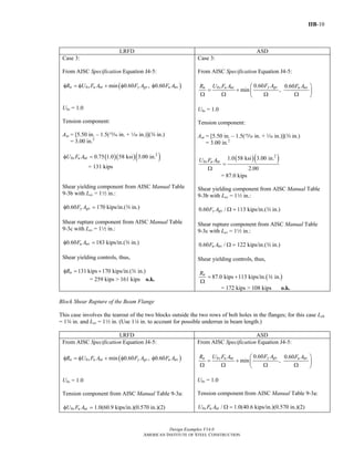 IIB-10
Design Examples V14.0
AMERICAN INSTITUTE OF STEEL CONSTRUCTION
LRFD ASD
Case 3:
From AISC Specification Equation J4-5:
( )min 0.60 , 0.60n bs u nt y gv u nvR U F A F A F Aφ = φ + φ φ
Ubs = 1.0
Tension component:
Ant = [5.50 in. – 1.5(, in. + z in.)](w in.)
= 3.00 in.2
( )( )( )2
0.75 1.0 58 ksi 3.00 in.bs u ntU F Aφ =
= 131 kips
Shear yielding component from AISC Manual Table
9-3b with Lev = 12 in.:
0.60 y gvF Aφ = 170 kips/in.(w in.)
Shear rupture component from AISC Manual Table
9-3c with Lev = 12 in.:
0.60 u nvF Aφ = 183 kips/in.(w in.)
Shear yielding controls, thus,
131 kips 170 kips/in.( in.)nRφ = + w
= 259 kips > 161 kips o.k.
Case 3:
From AISC Specification Equation J4-5:
0.60 0.60
min ,
y gvn bs u nt u nvF AR U F A F A⎛ ⎞
= + ⎜ ⎟
Ω Ω Ω Ω⎝ ⎠
Ubs = 1.0
Tension component:
Ant = [5.50 in. – 1.5(, in. + z in.)](w in.)
= 3.00 in.2
( )( )2
1.0 58 ksi 3.00 in.
2.00
bs u ntU F A
=
Ω
= 87.0 kips
Shear yielding component from AISC Manual Table
9-3b with Lev = 12 in.:
0.60 /y gvF A Ω = 113 kips/in.(w in.)
Shear rupture component from AISC Manual Table
9-3c with Lev = 12 in.:
0.60 /u nvF A Ω = 122 kips/in.(w in.)
Shear yielding controls, thus,
( )87.0 kips 113 kips/in. in.nR
= +
Ω
w
= 172 kips > 108 kips o.k.
Block Shear Rupture of the Beam Flange
This case involves the tearout of the two blocks outside the two rows of bolt holes in the flanges; for this case Leh
= 1w in. and Lev = 12 in. (Use 14 in. to account for possible underrun in beam length.)
LRFD ASD
From AISC Specification Equation J4-5:
( )min 0.60 , 0.60n bs u nt y gv u nvR U F A F A F Aφ = φ + φ φ
Ubs = 1.0
Tension component from AISC Manual Table 9-3a:
bs u ntU F Aφ = 1.0(60.9 kips/in.)(0.570 in.)(2)
From AISC Specification Equation J4-5:
0.60 0.60
min ,
y gvn bs u nt u nvF AR U F A F A⎛ ⎞
= + ⎜ ⎟
Ω Ω Ω Ω⎝ ⎠
Ubs = 1.0
Tension component from AISC Manual Table 9-3a:
/bs u ntU F A Ω = 1.0(40.6 kips/in.)(0.570 in.)(2)
Return to Table of Contents
 