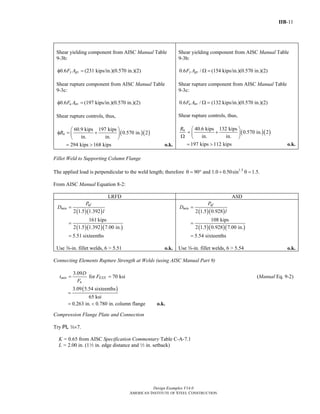 IIB-11
Design Examples V14.0
AMERICAN INSTITUTE OF STEEL CONSTRUCTION
Shear yielding component from AISC Manual Table
9-3b:
0.6 y gvF Aφ = (231 kips/in.)(0.570 in.)(2)
Shear rupture component from AISC Manual Table
9-3c:
0.6 u nvF Aφ = (197 kips/in.)(0.570 in.)(2)
Shear rupture controls, thus,
( )( )
60.9 kips 197 kips
0.570 in. 2
in. in.
nR
⎛ ⎞
φ = +⎜ ⎟
⎝ ⎠
294 kips 168 kips= > o.k.
Shear yielding component from AISC Manual Table
9-3b:
0.6 /y gvF A Ω = (154 kips/in.)(0.570 in.)(2)
Shear rupture component from AISC Manual Table
9-3c:
0.6 /u nvF A Ω = (132 kips/in.)(0.570 in.)(2)
Shear rupture controls, thus,
( )( )
40.6 kips 132 kips
0.570 in. 2
in. in.
nR ⎛ ⎞
= +⎜ ⎟Ω ⎝ ⎠
197 kips 112 kips= > o.k.
Fillet Weld to Supporting Column Flange
The applied load is perpendicular to the weld length; therefore 1.5
90 and 1.0 0.50sin 1.5.θ = ° + θ =
From AISC Manual Equation 8-2:
LRFD ASD
( )( )
( )( )( )
2 1.5 1.392
161 kips
2 1.5 1.392 7.00 in.
5.51 sixteenths
uf
min
P
D
l
=
=
=
Use a-in. fillet welds, 6 > 5.51 o.k.
( )( )
( )( )( )
2 1.5 0.928
108 kips
2 1.5 0.928 7.00 in.
5.54 sixteenths
af
min
P
D
l
=
=
=
Use a-in. fillet welds, 6 > 5.54 o.k.
Connecting Elements Rupture Strength at Welds (using AISC Manual Part 9)
3.09
for 70 ksimin EXX
u
D
t F
F
= = (Manual Eq. 9-2)
( )3.09 5.54 sixteenths
65 ksi
=
0.263 in. 0.780 in.= < column flange o.k.
Compression Flange Plate and Connection
Try PL w×7.
K = 0.65 from AISC Specification Commentary Table C-A-7.1
L = 2.00 in. (12 in. edge distance and 2 in. setback)
Return to Table of Contents
 