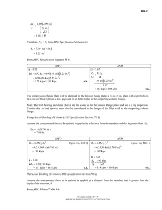 IIB-12
Design Examples V14.0
AMERICAN INSTITUTE OF STEEL CONSTRUCTION
( )0.65 2.00 in.
in.
12
KL
r
=
⎛ ⎞
⎜ ⎟
⎝ ⎠
w
= 6.00 ≤ 25
Therefore, Fcr = Fy from AISC Specification Section J4.4.
( )
2
7.00 in. in.
5.25 in.
gA =
=
w
From AISC Specification Equation J4-6:
LRFD ASD
φ = 0.90
( )( )2
0.90 36 ksi 5.25 in.n y gP F Aφ = φ =
= 0.90 (36 ksi)(5.25 in.2
)
= 170 kips > 161 kips o.k.
Ω = 1.67
y gn F AP
=
Ω Ω
=
( )2
36 ksi 5.25 in.
1.67
113 kips 108 kips= > o.k.
The compression flange plate will be identical to the tension flange plate; a w-in.×7-in. plate with eight bolts in
two rows of four bolts on a 4 in. gage and a-in. fillet welds to the supporting column flange.
Note: The bolt bearing and shear checks are the same as for the tension flange plate and are o.k. by inspection.
Tension due to load reversal must also be considered in the design of the fillet weld to the supporting column
flange.
Flange Local Bending of Column (AISC Specification Section J10.1)
Assume the concentrated force to be resisted is applied at a distance from the member end that is greater than 10tf.
10tf = 10(0.780 in.)
= 7.80 in.
LRFD ASD
2
6.25n yf fR F t= (Spec. Eq. J10-1)
= 2
6.25(50 ksi)(0.780 in.)
= 190 kips
0.90φ =
0.90(190 kips)nRφ =
= 171 kips > 161 kips o.k.
2
6.25n yf fR F t= (Spec. Eq. J10-1)
= 2
6.25(50 ksi)(0.780 in.)
= 190 kips
1.67Ω =
190 kips
1.67
nR
=
Ω
= 114 kips > 108 kips o.k.
Web Local Yielding of Column (AISC Specification Section J10.2)
Assume the concentrated force to be resisted is applied at a distance from the member that is greater than the
depth of the member, d.
From AISC Manual Table 9-4:
Return to Table of Contents
 
