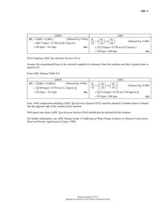 IIB-13
Design Examples V14.0
AMERICAN INSTITUTE OF STEEL CONSTRUCTION
LRFD ASD
1 22( ) ( )n bR R l Rφ = φ + φ (Manual Eq. 9-46a)
2(83.7 kips) + 0.750 in.(24.3 kips/in.)=
186 kips > 161 kips= o.k.
1 2
2
n
b
R R R
l
⎛ ⎞ ⎛ ⎞
= +⎜ ⎟ ⎜ ⎟Ω Ω Ω⎝ ⎠ ⎝ ⎠
(Manual Eq. 9-46b)
2(55.8 kips) 0.750 in.(16.2 kips/in.)= +
124 kips 108 kips= > o.k.
Web Crippling (AISC Specification Section J10.3)
Assume the concentrated force to be resisted is applied at a distance from the member end that is greater than or
equal to d/2.
From AISC Manual Table 9-4:
LRFD ASD
[ ]3 42 ( ) ( )n bR R l Rφ = φ + φ (Manual Eq. 9-49a)
[ ]2 (108 kips) 0.750 in.(11.2 kips/in.)= +
233 kips > 161 kips= o.k.
3 4
2
n
b
R R R
l
⎡ ⎤⎛ ⎞ ⎛ ⎞
= +⎢ ⎥⎜ ⎟ ⎜ ⎟Ω Ω Ω⎝ ⎠ ⎝ ⎠⎣ ⎦
(Manual Eq. 9-49b)
[ ]2 (71.8 kips) 0.750 in.(7.44 kips/in.)= +
155 kips 108 kips= > o.k.
Note: Web compression buckling (AISC Specification Section J10.5) must be checked if another beam is framed
into the opposite side of the column at this location.
Web panel zone shear (AISC Specification Section J10.6) should also be checked for this column.
For further information, see AISC Design Guide 13 Stiffening of Wide-Flange Columns at Moment Connections:
Wind and Seismic Applications (Carter, 1999).
Return to Table of Contents
 