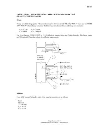IIB-14
Design Examples V14.0
AMERICAN INSTITUTE OF STEEL CONSTRUCTION
EXAMPLE II.B-2 WELDED FLANGE-PLATED FR MOMENT CONNECTION
(BEAM-TO-COLUMN FLANGE)
Given:
Design a welded flange-plated FR moment connection between an ASTM A992 W18×50 beam and an ASTM
A992 W14×99 column flange to transfer the following vertical shear forces and strong-axis moments:
VD = 7.0 kips MD = 42 kip-ft
VL = 21 kips ML = 126 kip-ft
Use d-in.-diameter ASTM A325-N or F1852-N bolts in standard holes and 70-ksi electrodes. The flange plates
are A36 material. Check the column for stiffening requirements.
Solution:
From AISC Manual Tables 2-4 and 2-5, the material properties are as follows:
Beam
W18×50
ASTM A992
Fy = 50 ksi
Fu = 65 ksi
Return to Table of Contents
 