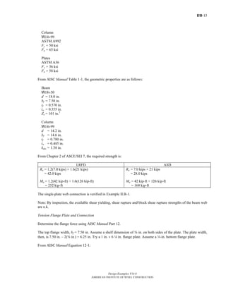 IIB-15
Design Examples V14.0
AMERICAN INSTITUTE OF STEEL CONSTRUCTION
Column
W14×99
ASTM A992
Fy = 50 ksi
Fu = 65 ksi
Plates
ASTM A36
Fy = 36 ksi
Fu = 58 ksi
From AISC Manual Table 1-1, the geometric properties are as follows:
Beam
W18×50
d = 18.0 in.
bf = 7.50 in.
tf = 0.570 in.
tw = 0.355 in.
Zx = 101 in.3
Column
W14×99
d = 14.2 in.
bf = 14.6 in.
tf = 0.780 in.
tw = 0.485 in.
kdes = 1.38 in.
From Chapter 2 of ASCE/SEI 7, the required strength is:
LRFD ASD
Ru = 1.2(7.0 kips) + 1.6(21 kips)
= 42.0 kips
Mu = 1.2(42 kip-ft) + 1.6(126 kip-ft)
= 252 kip-ft
Ra = 7.0 kips + 21 kips
= 28.0 kips
Ma = 42 kip-ft + 126 kip-ft
= 168 kip-ft
The single-plate web connection is verified in Example II.B-1.
Note: By inspection, the available shear yielding, shear rupture and block shear rupture strengths of the beam web
are o.k.
Tension Flange Plate and Connection
Determine the flange force using AISC Manual Part 12.
The top flange width, bf = 7.50 in. Assume a shelf dimension of s in. on both sides of the plate. The plate width,
then, is 7.50 in. – 2(s in.) = 6.25 in. Try a 1 in. × 6 4 in. flange plate. Assume a w-in. bottom flange plate.
From AISC Manual Equation 12-1:
Return to Table of Contents
 