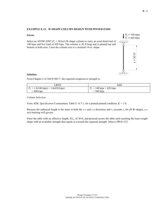 E-
Design Examples V14.0
AMERICAN INSTITUTE OF STEEL CONSTRUCTION
4
EXAMPLE E.1A W-SHAPE COLUMN DESIGN WITH PINNED ENDS
Given:
Select an ASTM A992 (Fy = 50 ksi) W-shape column to carry an axial dead load of
140 kips and live load of 420 kips. The column is 30 ft long and is pinned top and
bottom in both axes. Limit the column size to a nominal 14-in. shape.
Solution:
From Chapter 2 of ASCE/SEI 7, the required compressive strength is:
LRFD ASD
Pu = 1.2(140 kips) + 1.6(420 kips)
= 840 kips
Pa = 140 kips + 420 kips
= 560 kips
Column Selection
From AISC Specification Commentary Table C-A-7.1, for a pinned-pinned condition, K = 1.0.
Because the unbraced length is the same in both the x-x and y-y directions and rx exceeds ry for all W-shapes, y-y
axis bucking will govern.
Enter the table with an effective length, KLy, of 30 ft, and proceed across the table until reaching the least weight
shape with an available strength that equals or exceeds the required strength. Select a W14×132.
Return to Table of Contents
 