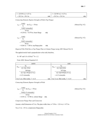 IIB-17
Design Examples V14.0
AMERICAN INSTITUTE OF STEEL CONSTRUCTION
( )2 9.00 in. 6.25 in.l = +
24.3 in. 24.1 in.= > o.k.
( )2 9.00 in. 6.25 in.l = +
24.3 in. 24.1 in.= > o.k.
Connecting Elements Rupture Strength at Welds (Top Flange)
3.09
for 70 ksimin EXX
u
D
t F
F
= = (Manual Eq. 9-2)
( )3.09 5 sixteenths
65 ksi
0.238 in. < 0.570 in. beam flange
=
= o.k.
3.09
min
u
D
t
F
= (Manual Eq. 9-2)
( )3.09 5 sixteenths
58 ksi
=
= 0.266 in. < 1.00 in. top flange plate o.k.
Required Fillet Weld Size at Top Flange Plate to Column Flange (using AISC Manual Part 8)
The applied tensile load is perpendicular to the weld, therefore,
1.5
90 and 1.0 0.50sin 1.5.θ = ° + θ =
From AISC Manual Equation 8-2:
LRFD ASD
( )( )
( )( )( )
2 1.5 1.392
160 kips
2 1.5 1.392 6.25 in.
6.13 sixteenths
uf
min
P
D
l
=
=
=
Use v-in. fillet welds, 7 > 6.13 o.k.
( )( )
( )( )( )
2 1.5 0.928
107 kips
2 1.5 0.928 6.25 in.
6.15 sixteenths
af
min
P
D
l
=
=
=
Use v-in. fillet welds, 7 > 6.15 o.k.
Connecting Elements Rupture Strength at Welds
3.09
for 70 ksimin EXX
u
D
t F
F
= = (Manual Eq. 9-2)
( )3.09 6.15 sixteenths
65 ksi
0.292 in. < 0.780 in. column flange
=
= o.k.
Compression Flange Plate and Connection
Assume a shelf dimension of s in. The plate width, then, is 7.50 in. + 2(s in.) = 8.75 in.
Try a w in. × 8w in. compression flange plate.
Return to Table of Contents
 