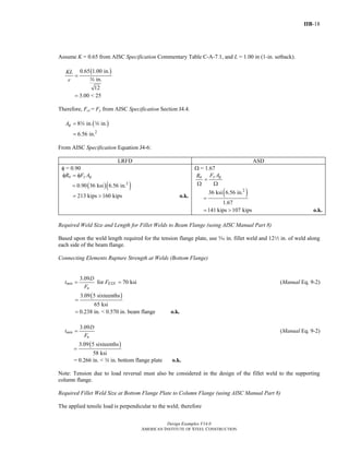 IIB-18
Design Examples V14.0
AMERICAN INSTITUTE OF STEEL CONSTRUCTION
Assume K = 0.65 from AISC Specification Commentary Table C-A-7.1, and L = 1.00 in (1-in. setback).
( )0.65 1.00 in.
in.
12
3.00 < 25
KL
r
=
=
w
Therefore, Fcr = Fy from AISC Specification Section J4.4.
( )
2
8 in. in.
6.56 in.
gA =
=
w w
From AISC Specification Equation J4-6:
LRFD ASD
φ = 0.90
n y gR F Aφ = φ
( )( )2
0.90 36 ksi 6.56 in.=
213 kips 160 kips= > o.k.
Ω = 1.67
y gn F AR
=
Ω Ω
( )2
36 ksi 6.56 in.
1.67
=
141 kips 107 kips= > o.k.
Required Weld Size and Length for Fillet Welds to Beam Flange (using AISC Manual Part 8)
Based upon the weld length required for the tension flange plate, use c in. fillet weld and 122 in. of weld along
each side of the beam flange.
Connecting Elements Rupture Strength at Welds (Bottom Flange)
3.09
for 70 ksimin EXX
u
D
t F
F
= = (Manual Eq. 9-2)
( )3.09 5 sixteenths
65 ksi
0.238 in. < 0.570 in. beam flange
=
= o.k.
3.09
min
u
D
t
F
= (Manual Eq. 9-2)
( )3.09 5 sixteenths
58 ksi
=
= 0.266 in. < w in. bottom flange plate o.k.
Note: Tension due to load reversal must also be considered in the design of the fillet weld to the supporting
column flange.
Required Fillet Weld Size at Bottom Flange Plate to Column Flange (using AISC Manual Part 8)
The applied tensile load is perpendicular to the weld; therefore
Return to Table of Contents
 