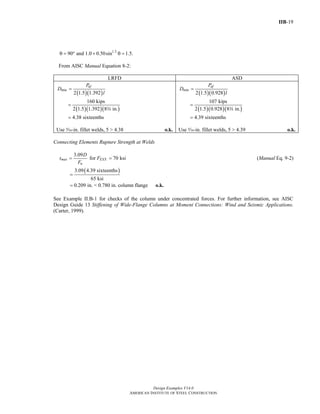 IIB-19
Design Examples V14.0
AMERICAN INSTITUTE OF STEEL CONSTRUCTION
1.5
90 and 1.0 0.50sin 1.5.θ = ° + θ =
From AISC Manual Equation 8-2:
LRFD ASD
( )( )
( )( )( )
min
2 1.5 1.392
160 kips
2 1.5 1.392 8 in.
4.38 sixteenths
ufP
D
l
=
=
=
w
Use c-in. fillet welds, 5 > 4.38 o.k.
( )( )
( )( )( )
min
2 1.5 0.928
107 kips
2 1.5 0.928 8 in.
4.39 sixteenths
afP
D
l
=
=
=
w
Use c-in. fillet welds, 5 > 4.39 o.k.
Connecting Elements Rupture Strength at Welds
3.09
for 70 ksimax EXX
u
D
t F
F
= = (Manual Eq. 9-2)
( )3.09 4.39 sixteenths
65 ksi
0.209 in. < 0.780 in. column flange
=
= o.k.
See Example II.B-1 for checks of the column under concentrated forces. For further information, see AISC
Design Guide 13 Stiffening of Wide-Flange Columns at Moment Connections: Wind and Seismic Applications.
(Carter, 1999).
Return to Table of Contents
 
