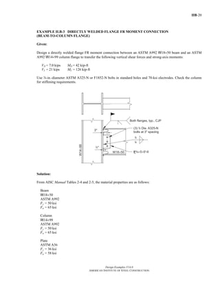 IIB-20
Design Examples V14.0
AMERICAN INSTITUTE OF STEEL CONSTRUCTION
EXAMPLE II.B-3 DIRECTLY WELDED FLANGE FR MOMENT CONNECTION
(BEAM-TO-COLUMN FLANGE)
Given:
Design a directly welded flange FR moment connection between an ASTM A992 W18×50 beam and an ASTM
A992 W14×99 column flange to transfer the following vertical shear forces and strong-axis moments:
VD = 7.0 kips MD = 42 kip-ft
VL = 21 kips ML = 126 kip-ft
Use d-in.-diameter ASTM A325-N or F1852-N bolts in standard holes and 70-ksi electrodes. Check the column
for stiffening requirements.
Solution:
From AISC Manual Tables 2-4 and 2-5, the material properties are as follows:
Beam
W18×50
ASTM A992
Fy = 50 ksi
Fu = 65 ksi
Column
W14×99
ASTM A992
Fy = 50 ksi
Fu = 65 ksi
Plate
ASTM A36
Fy = 36 ksi
Fu = 58 ksi
Return to Table of Contents
 